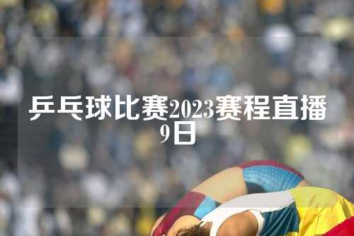 乒乓球比赛2023赛程直播9日