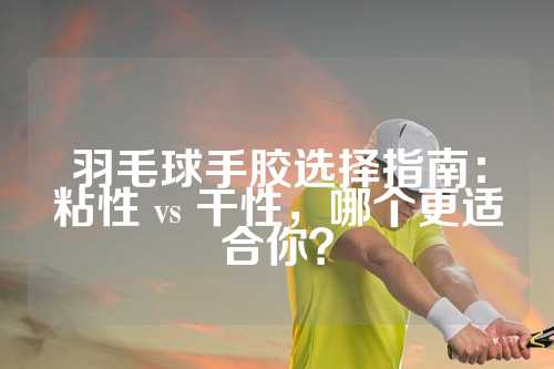 羽毛球手胶选择指南：粘性 vs 干性，哪个更适合你？