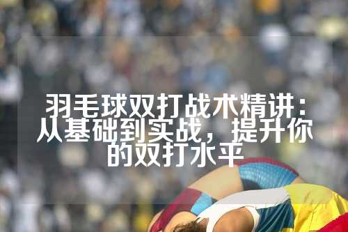 羽毛球双打战术精讲：从基础到实战，提升你的双打水平