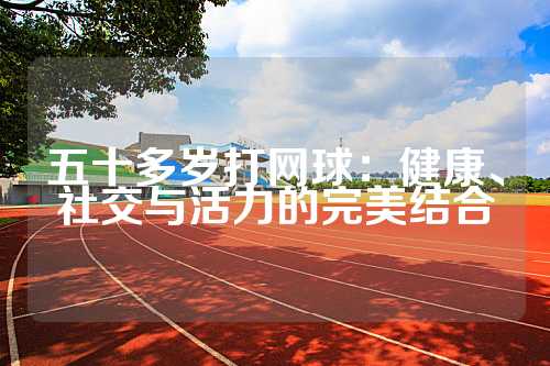 五十多岁打网球：健康、社交与活力的完美结合