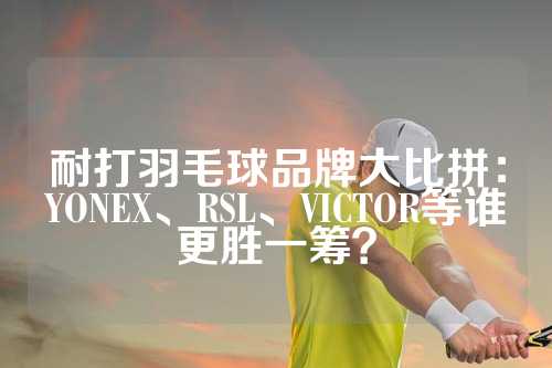 耐打羽毛球品牌大比拼：YONEX、RSL、VICTOR等谁更胜一筹？