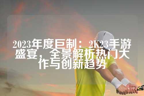 2023年度巨制：2K23手游盛宴，全景解析热门大作与创新趋势