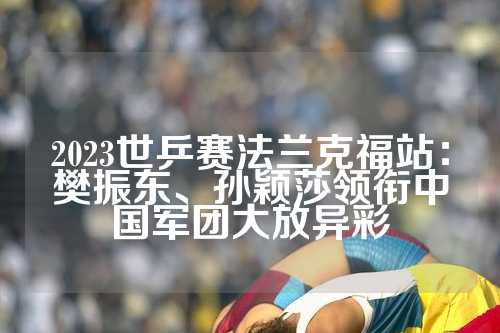 2023世乒赛法兰克福站：樊振东、孙颖莎领衔中国军团大放异彩