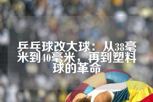 乒乓球改大球：从38毫米到40毫米，再到塑料球的革命