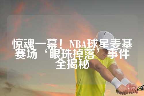 惊魂一幕！NBA球星麦基赛场‘眼珠掉落’事件全揭秘