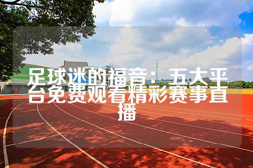 足球迷的福音：五大平台免费观看精彩赛事直播