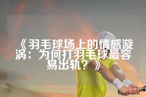 《羽毛球场上的情感漩涡：为何打羽毛球最容易出轨？》