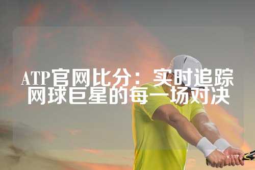 ATP官网比分：实时追踪网球巨星的每一场对决