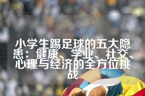 小学生踢足球的五大隐患：健康、学业、社交、心理与经济的全方位挑战