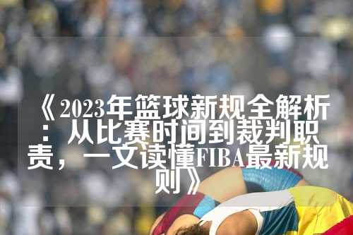 《2023年篮球新规全解析：从比赛时间到裁判职责，一文读懂FIBA最新规则》