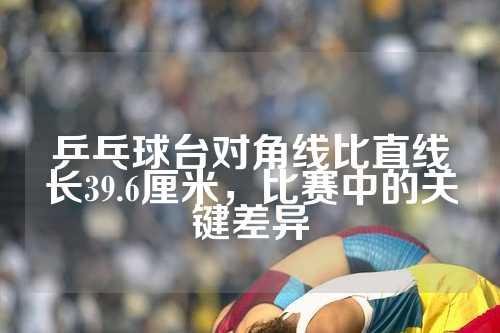 乒乓球台对角线比直线长39.6厘米，比赛中的关键差异