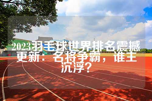 2023羽毛球世界排名震撼更新：名将争霸，谁主沉浮？