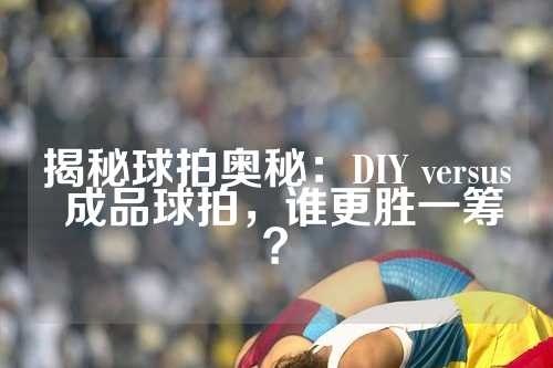 揭秘球拍奥秘：DIY versus 成品球拍，谁更胜一筹？