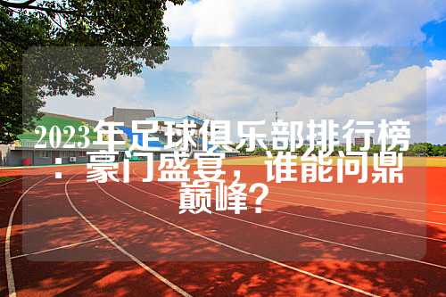 2023年足球俱乐部排行榜：豪门盛宴，谁能问鼎巅峰？