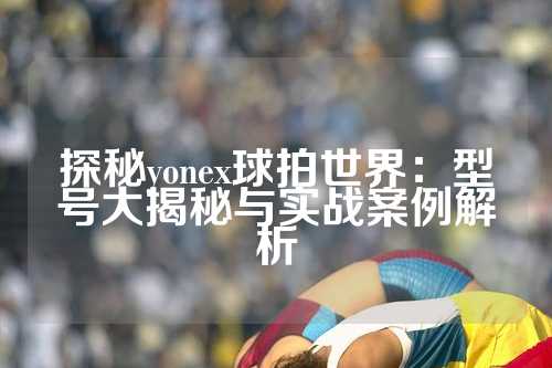 探秘yonex球拍世界：型号大揭秘与实战案例解析