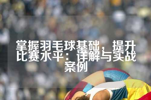 掌握羽毛球基础，提升比赛水平：详解与实战案例