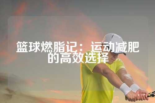篮球燃脂记：运动减肥的高效选择
