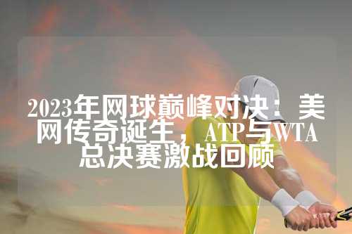 2023年网球巅峰对决：美网传奇诞生，ATP与WTA总决赛激战回顾