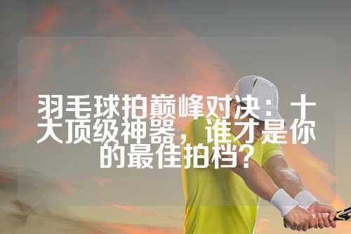 羽毛球拍巅峰对决：十大顶级神器，谁才是你的最佳拍档？