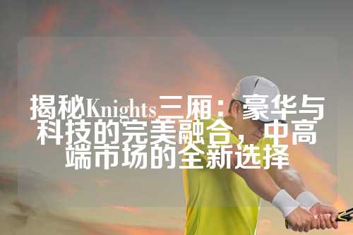 揭秘Knights三厢：豪华与科技的完美融合，中高端市场的全新选择