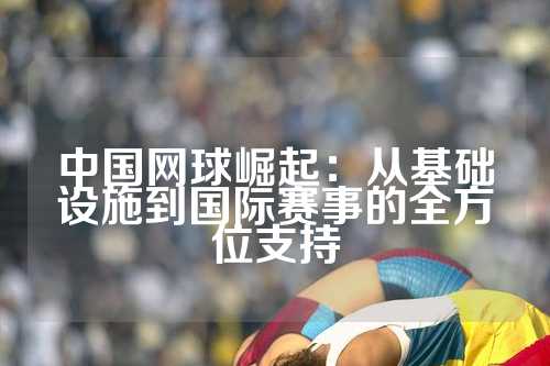 中国网球崛起：从基础设施到国际赛事的全方位支持