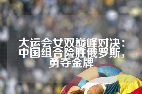 大运会女双巅峰对决：中国组合险胜俄罗斯，勇夺金牌