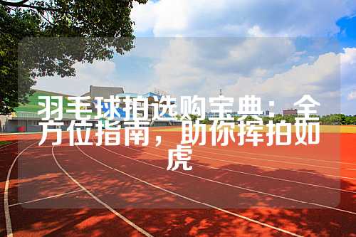 羽毛球拍选购宝典：全方位指南，助你挥拍如虎