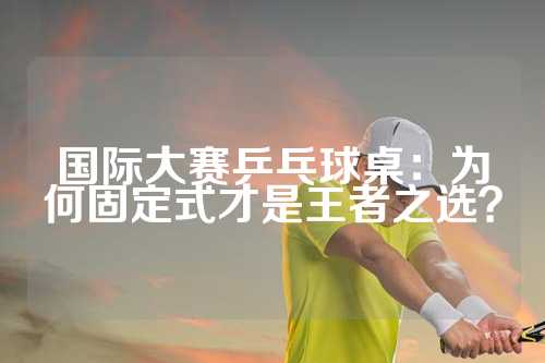 国际大赛乒乓球桌：为何固定式才是王者之选？