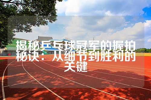 揭秘乒乓球冠军的握拍秘诀：从细节到胜利的关键