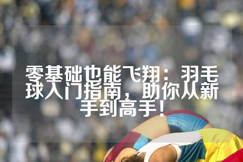 零基础也能飞翔：羽毛球入门指南，助你从新手到高手！