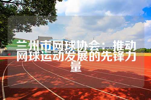 兰州市网球协会：推动网球运动发展的先锋力量