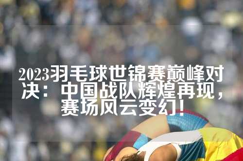 2023羽毛球世锦赛巅峰对决：中国战队辉煌再现，赛场风云变幻！