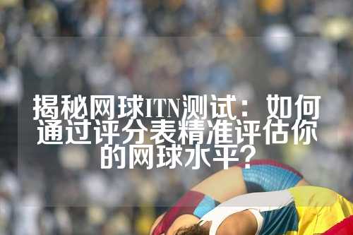 揭秘网球ITN测试：如何通过评分表精准评估你的网球水平？