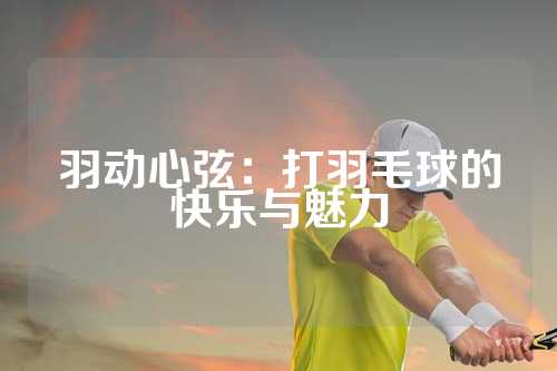 羽动心弦：打羽毛球的快乐与魅力