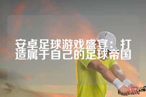 安卓足球游戏盛宴：打造属于自己的足球帝国