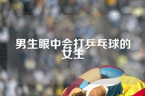 男生眼中会打乒乓球的女生