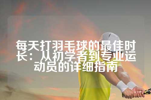 每天打羽毛球的最佳时长：从初学者到专业运动员的详细指南