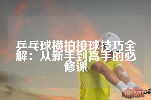 乒乓球横拍接球技巧全解：从新手到高手的必修课