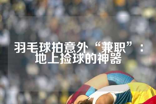 羽毛球拍意外“兼职”：地上捡球的神器