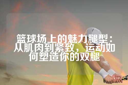 篮球场上的魅力腿型：从肌肉到紧致，运动如何塑造你的双腿