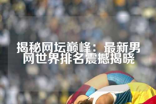 揭秘网坛巅峰：最新男网世界排名震撼揭晓