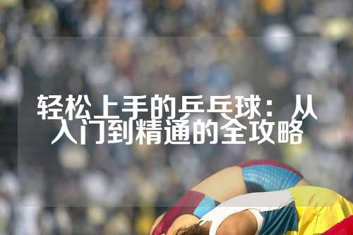 轻松上手的乒乓球：从入门到精通的全攻略