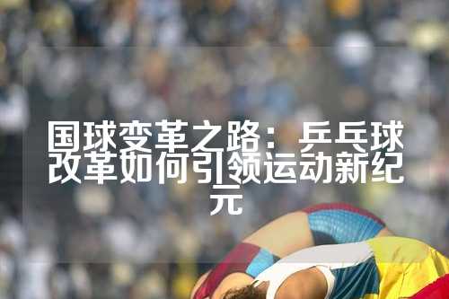 国球变革之路：乒乓球改革如何引领运动新纪元