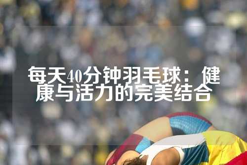 每天40分钟羽毛球：健康与活力的完美结合
