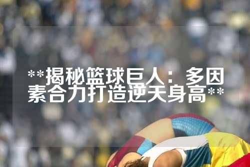 **揭秘篮球巨人：多因素合力打造逆天身高**