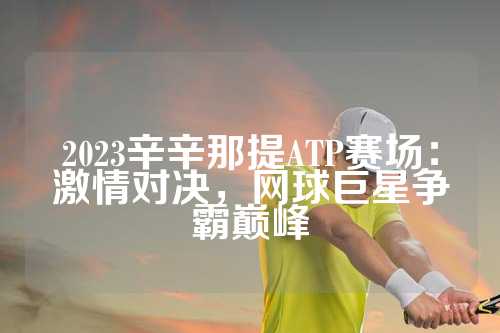 2023辛辛那提ATP赛场：激情对决，网球巨星争霸巅峰