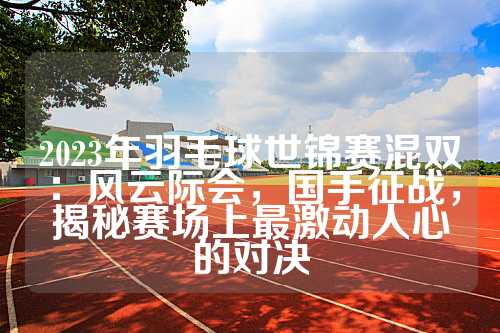 2023年羽毛球世锦赛混双：风云际会，国手征战，揭秘赛场上最激动人心的对决