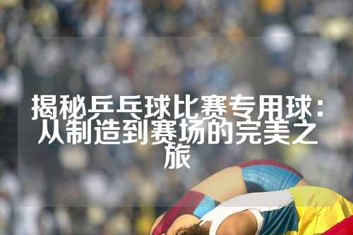 揭秘乒乓球比赛专用球：从制造到赛场的完美之旅