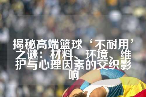 揭秘高端篮球‘不耐用’之谜：材料、环境、维护与心理因素的交织影响