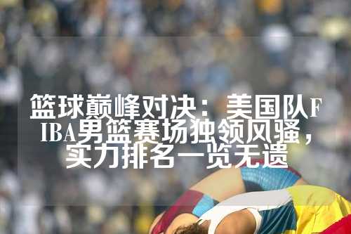篮球巅峰对决：美国队FIBA男篮赛场独领风骚，实力排名一览无遗